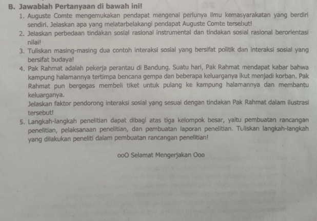 Jawablah Pertanyaan di bawah ini! 
1. Auguste Comte mengemukakan pendapat mengenai perlunya ilmu kemasyarakatan yang berdiri 
sendiri. Jelaskan apa yang melatarbelakangi pendapat Auguste Comte tersebut! 
2. Jelaskan perbedaan tindakan sosial rasional instrumental dan tindakan sosial rasional berorientasi 
nilai! 
3. Tuliskan masing-masing dua contoh interaksi sosial yang bersifat politik dan interaksi sosial yang 
bersifat budaya! 
4. Pak Rahmat adalah pekerja perantau di Bandung. Suatu hari, Pak Rahmat mendapat kabar bahwa 
kampung halamannya tertimpa bencana gempa dan beberapa keluarganya ikut menjadi korban. Pak 
Rahmat pun bergegas membeli tiket untuk pulang ke kampung halamannya dan membantu 
keluarganya. 
Jelaskan faktor pendorong interaksi sosial yang sesuai dengan tindakan Pak Rahmat dalam ilustrasi 
tersebut! 
5. Langkah-langkah penelitian dapat dibagi atas tiga kelompok besar, yaitu pembuatan rancangan 
penelitian, pelaksanaan penelitian, dan pembuatan laporan penelitian. Tuliskan langkah-langkah 
yang dilakukan peneliti dalam pembuatan rancangan penelitian! 
ooO Selamat Mengerjakan Ooo