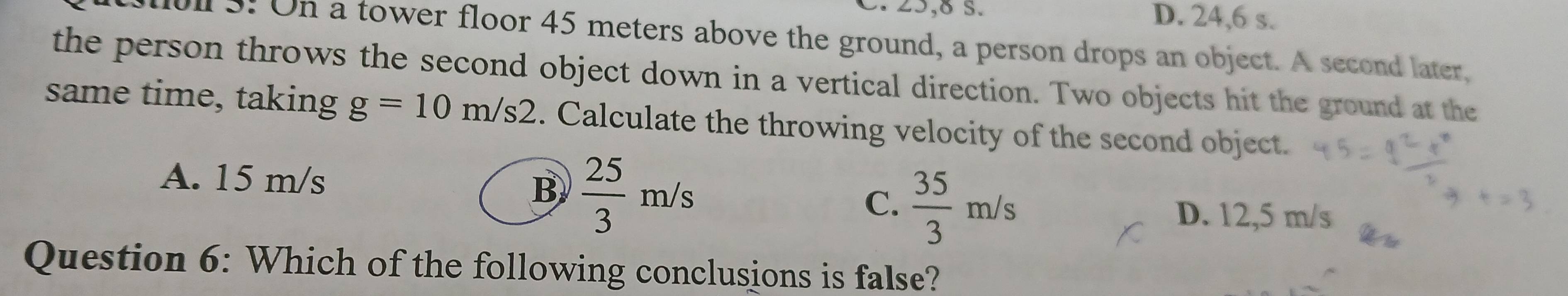 25,8 S. D. 24,6 s.
ll 5. On a tower floor 45 meters above the ground, a person drops an object. A second later,
the person throws the second object down in a vertical direction. Two objects hit the ground at the
same time, taking g=10m/s2. Calculate the throwing velocity of the second object.
A. 15 m/s B  25/3 m/s  35/3 m/s
C.
D. 12,5 m/s
Question 6: Which of the following conclusions is false?