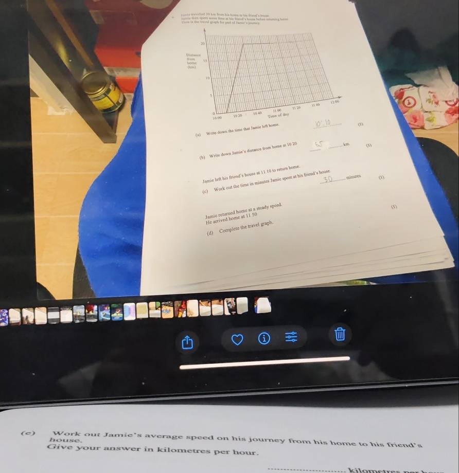 ar wwstnt 20 hin T00 his ho io his fiet 's be 
__ m at hi b b hm 
ere is the trmeal graph for pet of temie s peunes 
(a) Write down the time that Iamie left home 
_ 
(1) 
(b) Write down Jamie's distance from home at 10 20 _ _ km (3) 
Jamie left his friend's house at 11 10 to return home._ 
mieates ω 
(c) Work out the time in minutes Jamie spent at his friend's house 
Jamie returned home at a steady speed 
(1) 
He arrived home at 11 50
(d) Complete the travel graph. 
(c) Work out Jamie's average speed on his journey from his home to his friend’s 
house. 
Give your answer in kilometres per hour. 
_ 
k ílometr