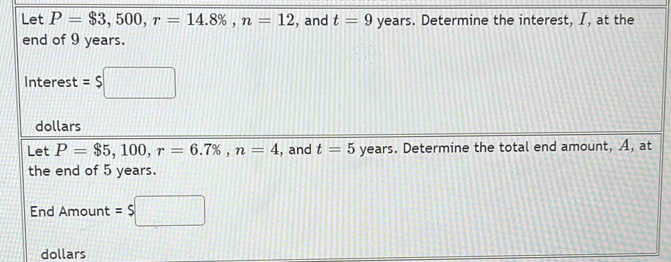 Let P=$3,500, r=14.8% , n=12 , and t=9 years. Determine the interest, I, at the 
end of 9 years. 
Interest =$□
dollars 
Let P=$5,100, r=6.7% , n=4 , and t=5 years. Determine the total end amount, A, at 
the end of 5 years. 
End Amount = $□
dollars