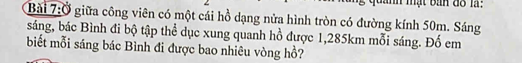 mật bản đồ là: 
Bài 7:Ở giữa công viên có một cái hồ dạng nửa hình tròn có đường kính 50m. Sáng 
sáng, bác Bình đi bộ tập thể dục xung quanh hồ được 1,285km mỗi sáng. Đố em 
biết mỗi sáng bác Bình đi được bao nhiêu vòng hồ?