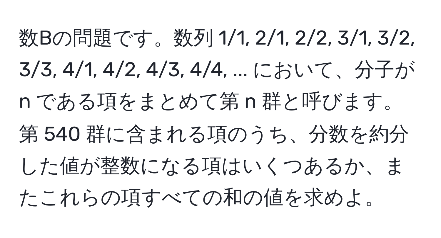 数Bの問題です。数列 1/1, 2/1, 2/2, 3/1, 3/2, 3/3, 4/1, 4/2, 4/3, 4/4, ... において、分子が n である項をまとめて第 n 群と呼びます。第 540 群に含まれる項のうち、分数を約分した値が整数になる項はいくつあるか、またこれらの項すべての和の値を求めよ。