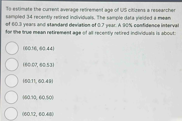 To estimate the current average retirement age of US citizens a researcher
sampled 34 recently retired individuals. The sample data yielded a mean
of 60.3 years and standard deviation of 0.7 year. A 90% confidence interval
for the true mean retirement age of all recently retired individuals is about:
(60.16,60.44)
(60.07,60.53)
(60.11,60.49)
(60.10,60.50)
(60.12,60.48)