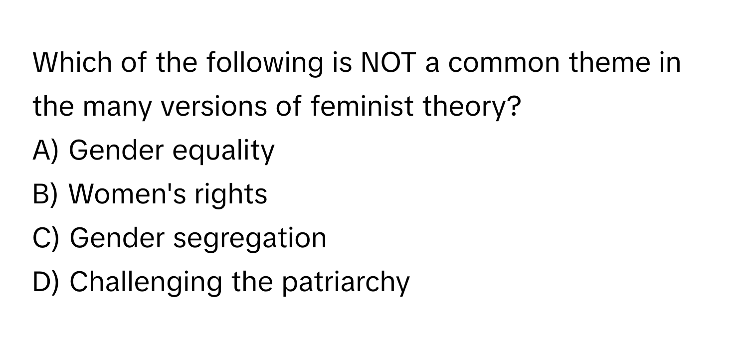 Which of the following is NOT a common theme in the many versions of feminist theory?

A) Gender equality 
B) Women's rights 
C) Gender segregation 
D) Challenging the patriarchy