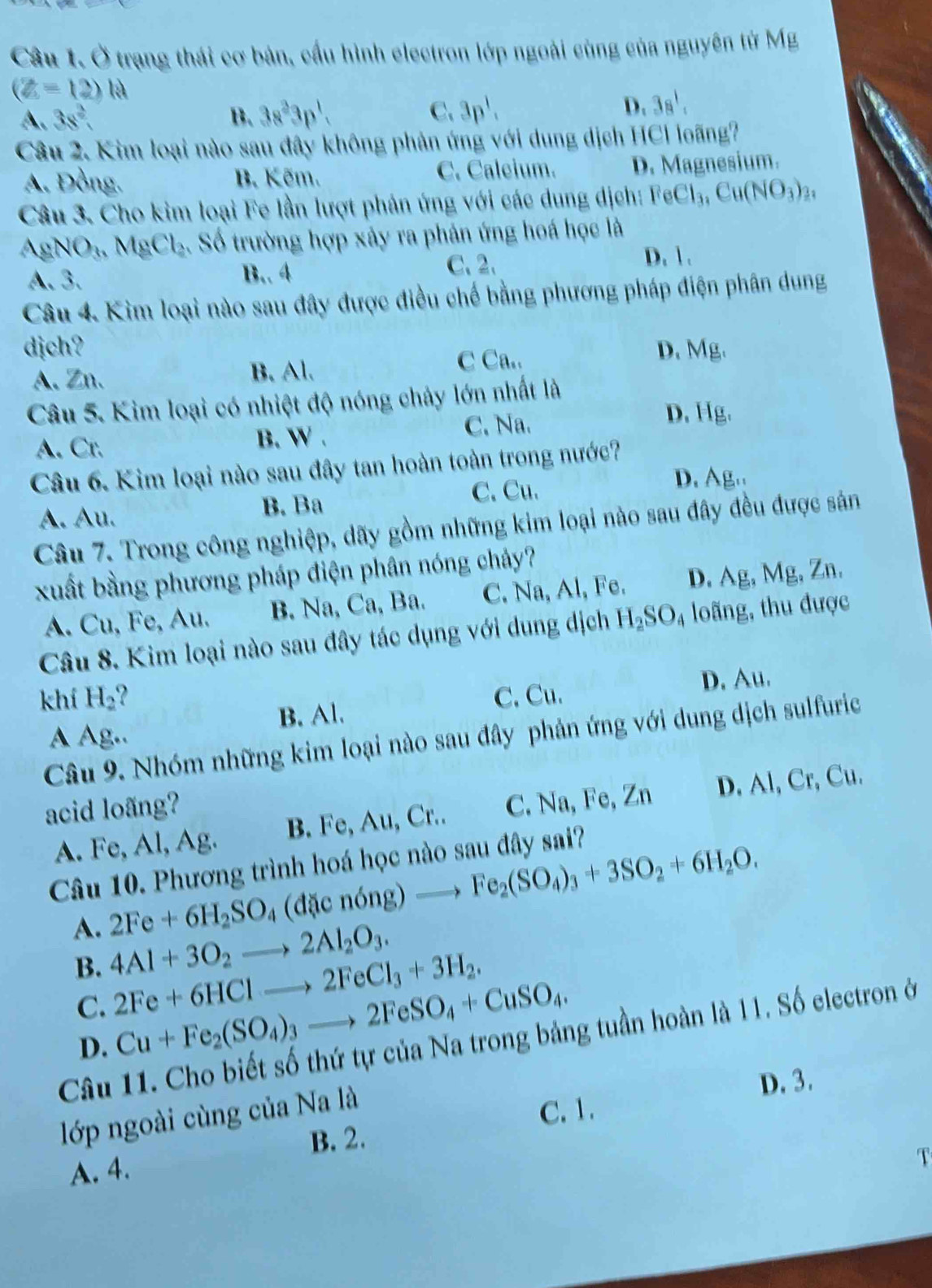 Ở trạng thái cơ bản, cầu hình electron lớp ngoài cùng của nguyên từ Mg
(Z=12)N
A. 3s^2 B. 3s^23p^1. C. 3p^1. D. 3s^1,
Câu 2. Kim loại nào sau đây không phản ứng với dung dịch HCl loãng?
A. Đồng. B. Kẽm. C. Caleium. D. Magnesium.
Câu 3. Cho kim loại Fe lần lượt phản ứng với các dung dịch: FeCl_3,Cu(NO_3)_2,
gN O_3MgCl_2 2. Số trường hợp xảy ra phân ứng hoá học là
A. 3. B.. 4 C. 2. D. 1.
Câu 4. Kìm loại nào sau đây được điều chế bằng phương pháp điện phân dung
dịch? D. Mg.
A. Zn. B. Al.
C Ca..
Câu 5. Kim loại có nhiệt độ nóng chảy lớn nhất là
A. Cr. B. W . C. Na.
D. Hg.
Câu 6. Kim loại nào sau đây tan hoàn toàn trong nước?
C. Cu. D. Ag..
A. Au. B. Ba
Câu 7. Trong công nghiệp, dãy gồm những kim loại nào sau đây đều được sản
xuất bằng phương pháp điện phân nóng chây?
A. Cu, Fe, Au. B. Na, Ca, Ba. C. Na, Al, Fe. D. Ag, Mg, Zn.
Câu 8. Kim loại nào sau đây tác dụng với dung dịch H_2SO_4 loãng, thu được
khí H_2 C. Cu.
D. Au.
B. Al.
A Ag..
Câu 9. Nhóm những kim loại nào sau đây phản ứng với dung dịch sulfuric
acid loãng?
A. Fe, Al, Ag. B. Fe, Au, Cr.. C. Na, Fe, Zn D. Al, Cr, Cu.
Câu 10. Phương trình hoá học nào sau đây sai?
A. 2Fe+6H_2SO_4 (đặc n6ng)to Fe_2(SO_4)_3+3SO_2+6H_2O.
B. 4Al+3O_2to 2Al_2O_3.
C. 2Fe+6HClto 2FeCl_3+3H_2.
D. Cu+Fe_2(SO_4)_3to 2FeSO_4+CuSO_4.
Câu 11. Cho biết số thứ tự của Na trong bảng tuần hoàn là 11. Số electron ở
D. 3.
lớp ngoài cùng của Na là
B. 2. C. 1.
A. 4.