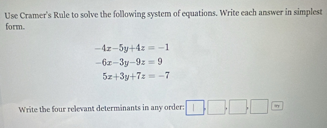 Use Cramer's Rule to solve the following system of equations. Write each answer in simplest 
form.
-4x-5y+4z=-1
-6x-3y-9z=9
5x+3y+7z=-7
Write the four relevant determinants in any order: □ ,□ ,□ ,□ , □