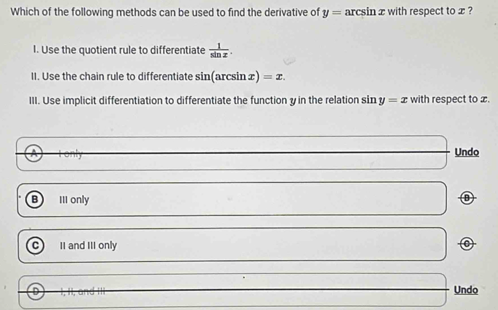 Which of the following methods can be used to find the derivative of y=arcsin x with respect to x ?
I. Use the quotient rule to differentiate  1/sin x . 
II. Use the chain rule to differentiate sin(arcsin x)=x. 
III. Use implicit differentiation to differentiate the function y in the relation sin y=x with respect to x.
Undo
B III only
C II and III only
D Undo