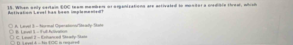 When only certain EOC team members or organizations are activated to monitor a credible threat, which
Activation Level has been implemented?
A. Level 3 — Normal Operations/Steady-State
B. Level 1 - Full Activation
C. Level 2 - Enhanced Steady-State
D. Level 4 - Na EOC is required