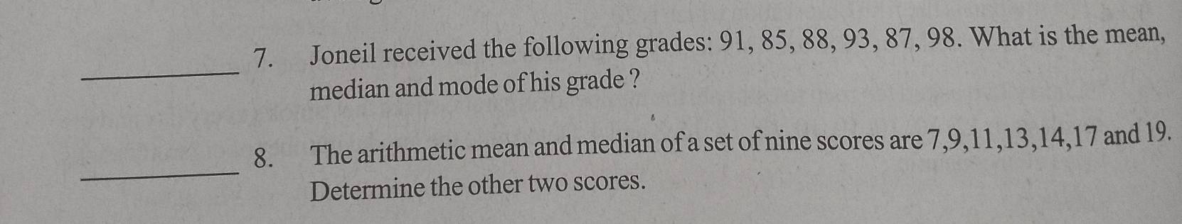 Joneil received the following grades: 91, 85, 88, 93, 87, 98. What is the mean, 
_ 
median and mode of his grade ? 
_ 
8. The arithmetic mean and median of a set of nine scores are 7, 9, 11, 13, 14, 17 and 19. 
Determine the other two scores.