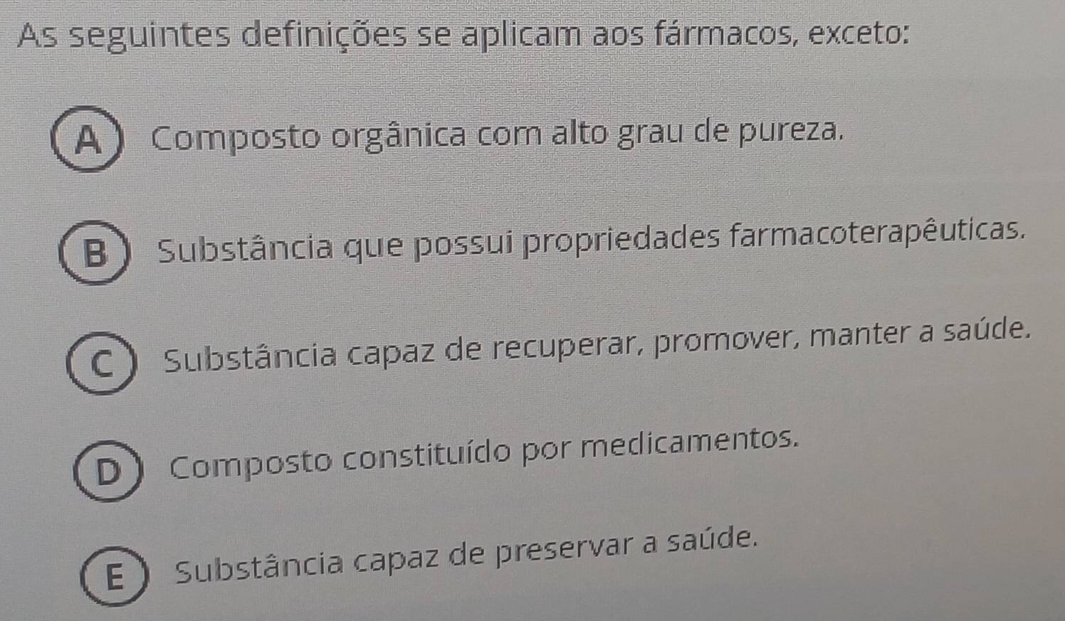 As seguintes definições se aplicam aos fármacos, exceto:
A ) Composto orgânica com alto grau de pureza.
B ) Substância que possui propriedades farmacoterapêuticas.
C ) Substância capaz de recuperar, promover, manter a saúde.
D Composto constituído por medicamentos.
E) Substância capaz de preservar a saúde.