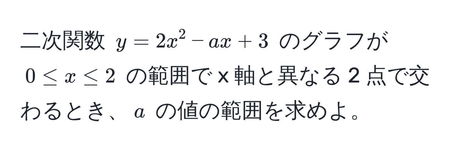 二次関数 $y = 2x^2 - ax + 3$ のグラフが $0 ≤ x ≤ 2$ の範囲で x 軸と異なる 2 点で交わるとき、$a$ の値の範囲を求めよ。