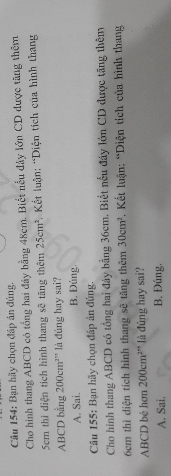 Bạn hãy chọn đáp án đúng.
Cho hình thang ABCD có tổng hai đáy bằng 48cm. Biết nếu đáy lớn CD được tăng thêm
5cm thì diện tích hình thang sẽ tăng thêm 25cm^2. Kết luận: “Diện tích của hình thang
ABCD bằng 200cm^2 ' là đúng hay sai?
A. Sai. B. Đúng.
Câu 155: Bạn hãy chọn đáp án đúng.
Cho hình thang ABCD có tổng hai đáy bằng 36cm. Biết nếu đáy lớn CD được tăng thêm
6cm thì diện tích hình thang sẽ tăng thêm 30cm^2. Kết luận: “Diện tích của hình thang
ABCD bé hơn 200cm^2 *'* là đúng hay sai?
A. Sai. B. Đúng.