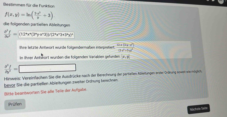 Bestimmen für die Funktion
f(x,y)=ln ( 2· x^3/y +3). 
die folgenden partiellen Ableitungen
 partial^2f/partial x^2 =(12^*x^*(3^*y-x^(wedge)3))/(2^*x^(wedge)3+3^*y)^wedge 
Ihre letzte Antwort wurde folgendermaßen interpretiert: frac 12· x· (3· y-x^3)(2· x^3+3· y)^2
In Ihrer Antwort wurden die folgenden Variablen gefunden: [x,y]
 partial^2f/partial y^2 = □ 
Hinweis: Vereinfachen Sie die Ausdrücke nach der Berechnung der partiellen Ableitungen erster Ordnung soweit wie möglich, 
bevor Sie die partiellen Ableitungen zweiter Ordnung berechnen. 
Bitte beantworten Sie alle Teile der Aufgabe. 
Prüfen 
Nächste Seite