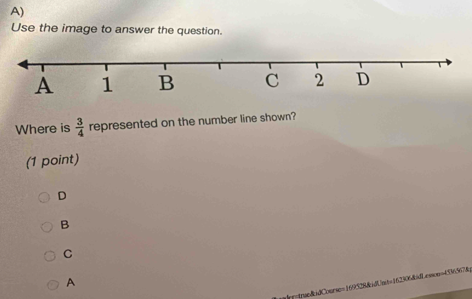 Use the image to answer the question.
Where is  3/4  represented on the number line shown?
(1 point)
D
B
C
A
nder=true&idCourse=169528&idUnit=162306&idLesson=4536567&