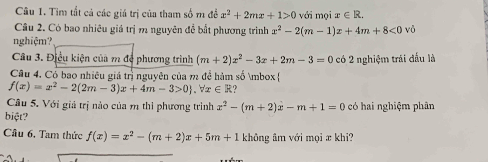 Tìm tất cả các giá trị của tham số m đề x^2+2mx+1>0 với mọi x∈ R. 
Câu 2. Có bao nhiêu giá trị m nguyên đề bất phương trình x^2-2(m-1)x+4m+8<0</tex> vô 
nghiệm? 
Câu 3. Điều kiện của m để phương trình (m+2)x^2-3x+2m-3=0 có 2 nghiệm trái dấu là 
Câu 4. Có bao nhiêu giá trị nguyên của m đề hàm số mbox 
f(x)=x^2-2(2m-3)x+4m-3>0 , forall x∈ R ? 
Câu 5. Với giá trị nào của m thì phương trình x^2-(m+2)x-m+1=0 có hai nghiệm phân 
biệt? 
Câu 6. Tam thức f(x)=x^2-(m+2)x+5m+1 không âm với mọi æ khi?