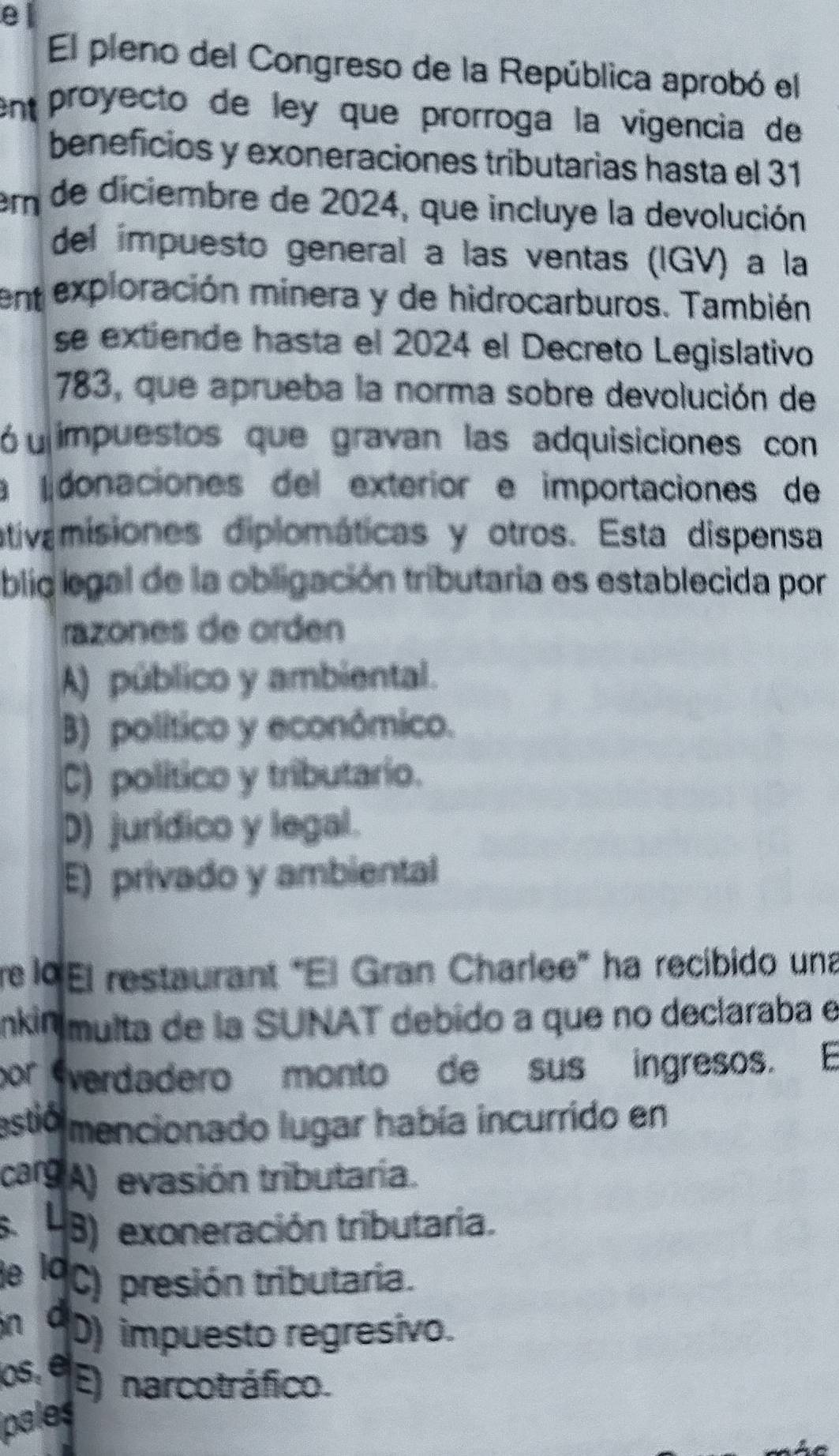 El pleno del Congreso de la República aprobó el
en proyecto de leó que prorroga la vigencia de
beneficios y exoneraciones tributarias hasta el 31
r de diciembre de 2024, que incluye la devolución
del impuesto general a las ventas (IGV) a la
en exploración minera y de hidrocarburos. También
se extiende hasta el 2024 el Decreto Legislativo
783, que aprueba la norma sobre devolución de
ó u impuestos que gravan las adquisiciones con
a donaciones del exteríor e importaciones de
ativamisiones diplomáticas y otros. Esta dispensa
blic legal de la obligación tributaria es establecida por
razones de orden
A) público y ambiental.
B) político y económico.
C) político y tributario.
D) jurídico y legal.
E) privado y ambiental
re lº El restaurant "El Gran Charlee” ha recibido una
nkin multa de la SUNAT debido a que no declaraba e
por verdadero monto de sus ingresos. E
estió mencionado lugar había incurrido en
carg A) evasión tributaría.
s. 4B) exoneración tributaria.
le l C) presión tributaria.
in C D) impuesto regresivo.
os, é E) narcotráfico.
ipales