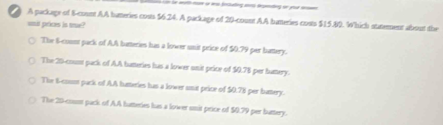 tn be with-nore or less focluding sorsl depesting on your answer .
A package of 8 -count AA hateries conts $6.24. A package of 20 -count AA batteries costs $15.89. Which statement about the
unid prices is tne?
The 8 -count pack of AA baneries has a lower unit price of $0.79 per battery.
The 20 -coum pack of AA bateries has a lower onit price of $0.78 per banery.
The 8 -coum pack of AA hateries has a lower unit price of $0.78 per banery.
The 20 -coun pack of AA batteres has a lower unit price of $0.79 per battery.