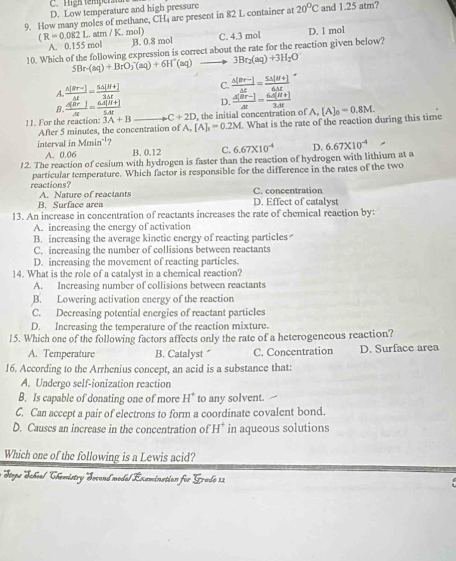 C. High temperatun
D. Low temperature and high pressure
9. How many moles of methane, CH are present in 82 L container at 20°C and 1.25 atm?
(R=0.082L. atn 1/K. mol)
A. 0.155 mol B. 0.8 mol C. 4.3 mol D. 1 mol
10. Which of the following expression is correct about the rate for the reaction given below?
5Br-(aq)+BrO_3^(-(aq)+6H^+)(aq) 3Br_2(aq)+3H_2O
A.  (△ [Br-])/△ t = (5△ [H+])/3△ t  C.  (△ [Br-])/△ t = (5△ [H+])/6△ t 
B. frac △ [overline Br]△ t=frac 6overline A[H+]5△ t
D. frac △ [overline Br-]△ t=frac 6overline A[H+]3△ t
11. For the reaction :3A+B _ C+2D , the initial concentration of A, [A]_0=0.8M.
After 5 minutes, the concentration of A, [A]_t=0.2M. What is the rate of the reaction during this time
interval in Mmin^(-1) ?
A. 0.06 B. 0.12 C. 6.67* 10^(-4) D. 6.67* 10^(-4)
12. The reaction of cesium with hydrogen is faster than the reaction of hydrogen with lithium at a
particular temperature. Which factor is responsible for the difference in the rates of the two
reactions?
A. Nature of reactants C. concentration
B. Surface area D. Effect of catalyst
13. An increase in concentration of reactants increases the rate of chemical reaction by:
A. increasing the energy of activation
B. increasing the average kinetic energy of reacting particles
C. increasing the number of collisions between reactants
D. increasing the movement of reacting particles.
14. What is the role of a catalyst in a chemical reaction?
A. Increasing number of collisions between reactants
B. Lowering activation energy of the reaction
C. Decreasing potential energies of reactant particles
D. Increasing the temperature of the reaction mixture.
15. Which one of the following factors affects only the rate of a heterogeneous reaction?
A. Temperature B. Catalyst C. Concentration D. Surface area
16. According to the Arrhenius concept, an acid is a substance that:
A. Undergo self-ionization reaction
B. Is capable of donating one of more H^+ to any solvent.
C. Can accept a pair of electrons to form a coordinate covalent bond.
D. Causes an increase in the concentration of H^+ in aqueous solutions
Which one of the following is a Lewis acid?
Steps School Chemistry Second mode/Éxamination for Grado 12