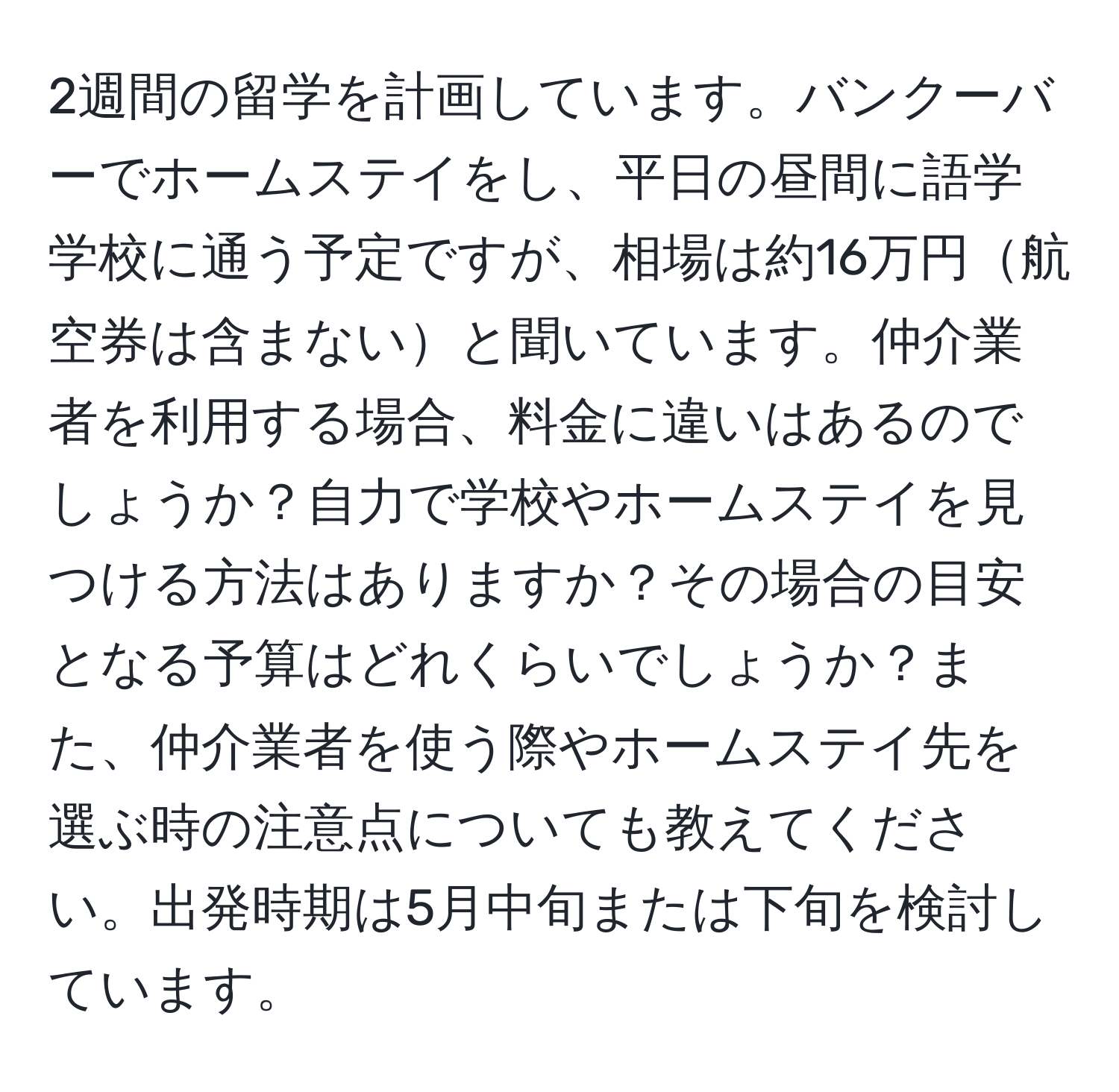 2週間の留学を計画しています。バンクーバーでホームステイをし、平日の昼間に語学学校に通う予定ですが、相場は約16万円航空券は含まないと聞いています。仲介業者を利用する場合、料金に違いはあるのでしょうか？自力で学校やホームステイを見つける方法はありますか？その場合の目安となる予算はどれくらいでしょうか？また、仲介業者を使う際やホームステイ先を選ぶ時の注意点についても教えてください。出発時期は5月中旬または下旬を検討しています。