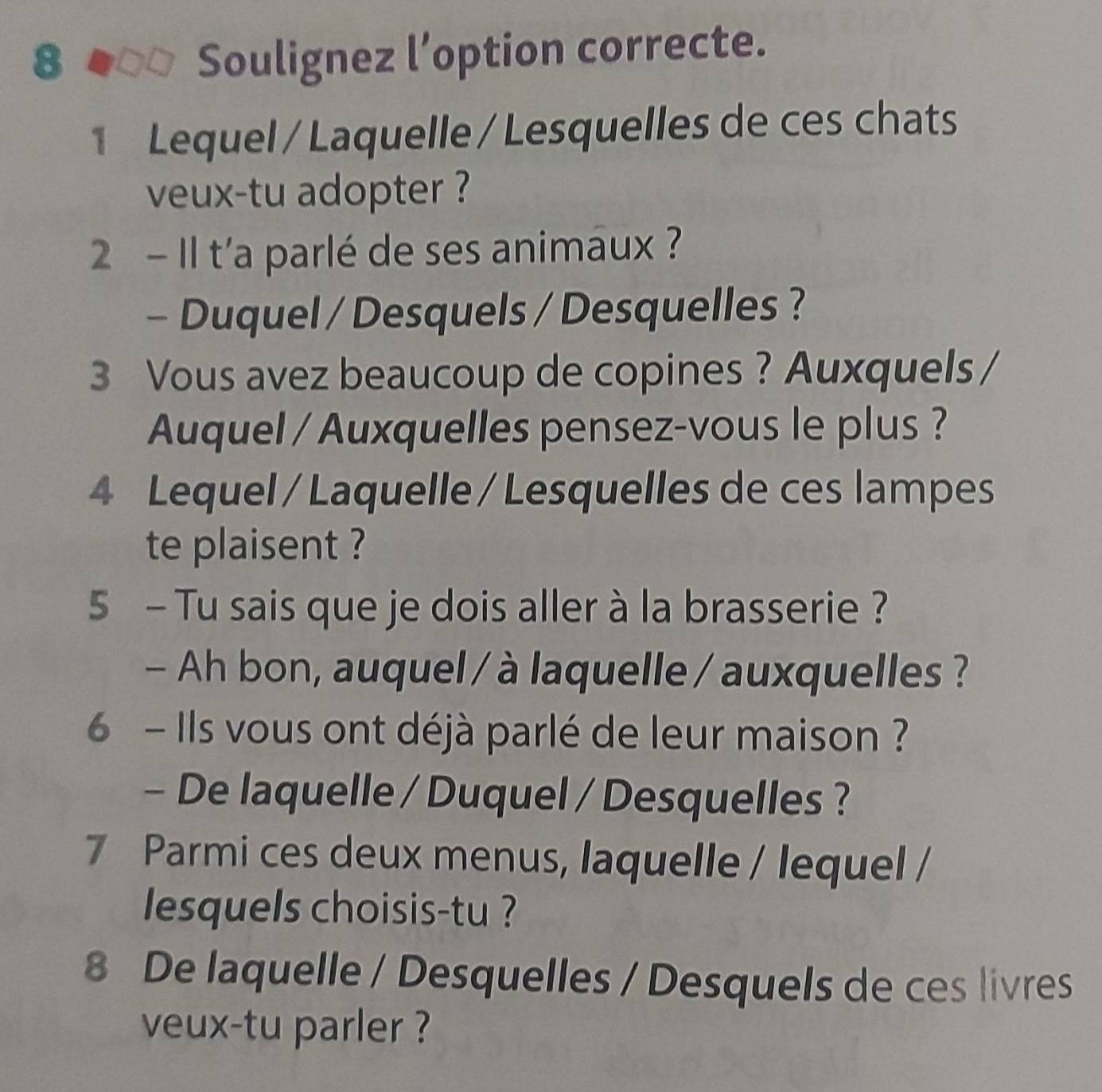 Soulignez l’option correcte. 
1 Lequel /Laquelle/Lesquelles de ces chats 
veux-tu adopter ? 
2 - Il t'a parlé de ses animaux ? 
- Duquel / Desquels / Desquelles ? 
3 Vous avez beaucoup de copines ? Auxquels/ 
Auquel / Auxquelles pensez-vous le plus ? 
4 Lequel / Laquelle /Lesquelles de ces lampes 
te plaisent ? 
5 - Tu sais que je dois aller à la brasserie ? 
- Ah bon, auquel / à laquelle /auxquelles ? 
6 - Ils vous ont déjà parlé de leur maison ? 
- De laquelle / Duquel / Desquelles ? 
7 Parmi ces deux menus, laquelle / lequel / 
lesquels choisis-tu ? 
8 De laquelle / Desquelles / Desquels de ces livres 
veux-tu parler ?