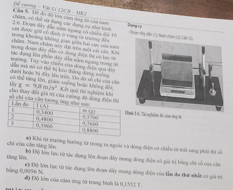 Đề cương - Vật Li 12CB - HK2
Câu 5. Để đo độ lớn cảm ứng từ của nam
châm, có thể sử dụng các dụng cụ như hình Dụng cụ
2.6. Đoạn dây dẫn nằm ngang có chiều dài 10 - Đoạn dây dẫn (1); Nam 
em được giữ cổ định ở vùng từ trường đều
trong khoảng không gian giữa hai cực của nam
châm. Nam châm này đặt trên một cái cân. Khi
trong đoạn dây dẫn có dòng điện thì có lực từ
tác dụng lên phần dây dẫn nằm ngang trong từ
trường. Tùy vào chiều của dòng điện qua dây
dẫn mà nó có thể bị kéo thẳng đứng xuống
dưới hoặc bị đầy lên trên. Do đó số chi của cân
có thể tăng lên, giảm xuống hoặc không đổi;
lấy g=9,8m/s^2. Kết quả thí nghiệm khi
cho thay đổi giá trị của cường độ
số chỉ củ
2.6. Thí nghiệm đo cảm ứng từ
chỉ của cân tăng lên.
a) Khi từ trường hướng từ trong ra ngoài và dòng điện có chiều từ trái sang phải thì số
tăng lên. b) Độ lớn lực từ tác dụng lên đoạn dây mang dòng điện có giá trị bằng chỉ số của cân
bằng 0,0056 N.
c) Độ lớn lực từ tác dụng lên đoạn dây mang dòng điện của lần đo thứ nhất có giá trị
d) Độ lớn của cảm ứng từ trung bình là 0,1552 T.