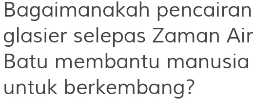 Bagaimanakah pencairan 
glasier selepas Zaman Air 
Batu membantu manusia 
untuk berkembang?