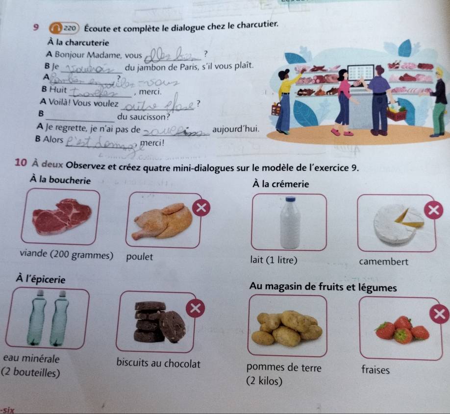 9 * 220 Écoute et complète le dialogue chez le charcutier. 
À la charcuterie 
A Bonjour Madame, vous _? 
B Je_ du jambon de Paris, s’il vous plaît. 
_ 
A 
B Huit 
_, merci. 
A Voilà! Vous voulez ? 
B 
_ 
_du saucisson? 
A Je regrette, je n'ai pas de _aujourd’hu 
B Alors 
_ merci ! 
_ 
10 À deux Observez et créez quatre mini-dialogues sur le modèle de l’exercice 9. 
À la boucherie À la crémerie 
viande (200 grammes) poulet lait (1 litre) camembert 
À l'épicerie 
Au magasin de fruits et légumes 
eau minérale biscuits au chocolat pommes de terre fraises 
(2 bouteilles) (2 kilos) 
-six