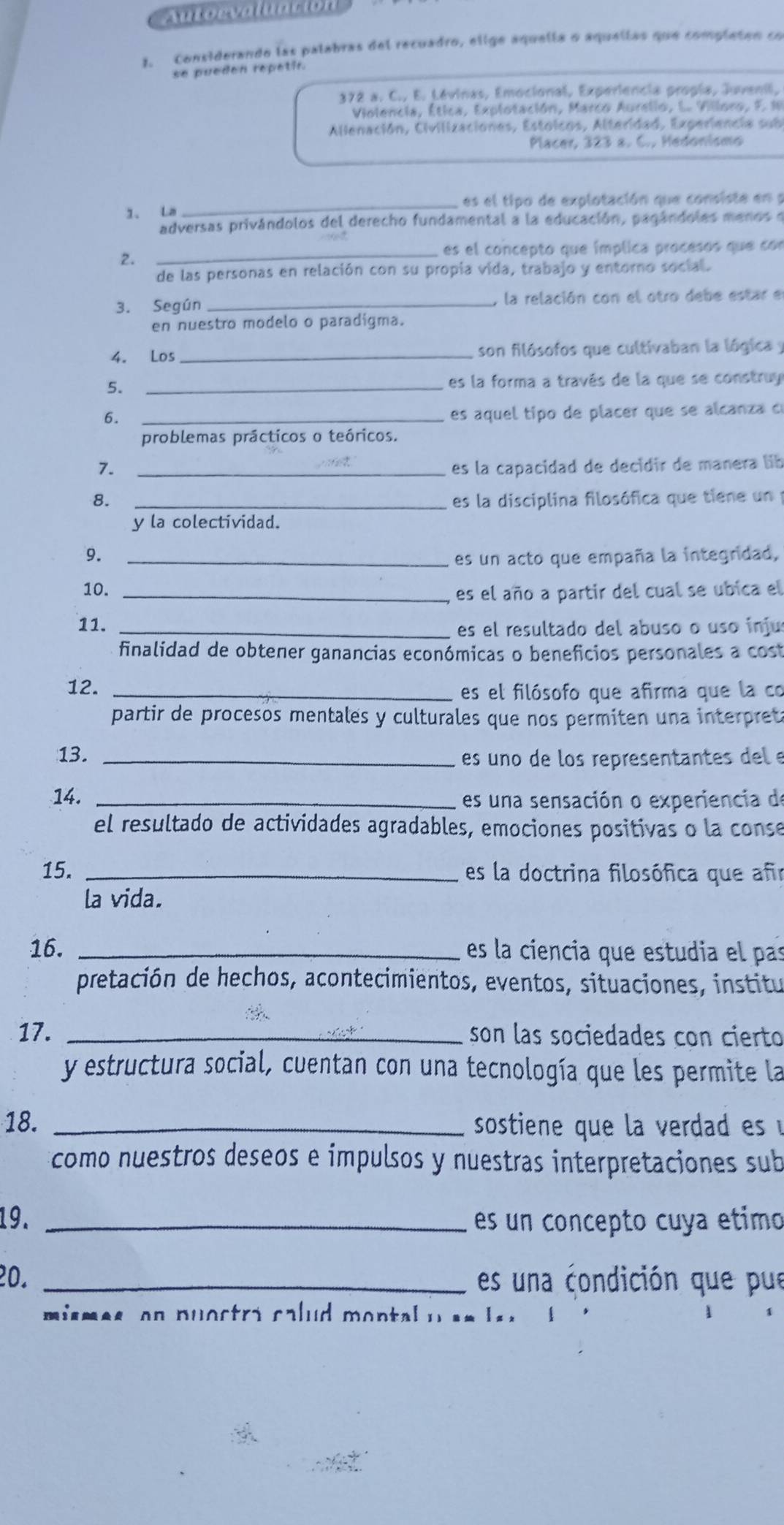 Autorvaluacion
3. Considerando las palabras del recuadro, elige aquella o aquellas que completen co
se pueden repetir.
372 a. C., E. Lévinas, Emocional, Experiencia propia, Juvenil,
Volencia, Ética, Explotación, Marco Aurelio, L. Villoro, F. 10
Allenación, Civilizaciones, Estoicos, Alteridad, Experiencia sub
Placer, 323 s. C., Hedonismo
1. La _es el tipo de explotación que consiste en y
adversas privándolos del derecho fundamental a la educación, pagándoles menos e
_es el concepto que ímplica procesos que con
2.
de las personas en relación con su propía vida, trabajo y entorno social.
3. Según _, la relación con el otro debe estar e
en nuestro modelo o paradigma.
4. Los _son filósofos que cultivaban la lógica y
5._
es la forma a través de la que se construy
6.
_es aquel tipo de placer que se alcanza de
problemas prácticos o teóricos.
7. _es la capacidad de decidir de manera lib
8. _es la disciplina filosófica que tiene un 
y la colectividad.
9._
es un acto que empaña la integridad,
10. _es el año a partir del cual se ubica el
11. _es el resultado del abuso o uso inju
finalidad de obtener ganancias económicas o beneficios personales a cost
12. _es el filósofo que afirma que la co
partir de procesos mentales y culturales que nos permiten una interpret
13. _es uno de los representantes del e
14. _es una sensación o experiencia de
el resultado de actividades agradables, emociones positivas o la conse
15. _es la doctrina filosófica que afr
la vida.
16. _es la ciencia que estudia el pas
pretación de hechos, acontecimientos, eventos, situaciones, institu
17. _son las sociedades con cierto
y estructura social, cuentan con una tecnología que les permite la
18. _ sostiene que la verdad es 
como nuestros deseos e impulsos y nuestras interpretaciones sub
19. _es un concepto cuya etimo
20. _es una condición que pue