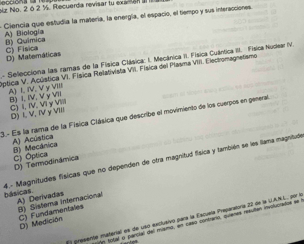 ecciona la respa
biz No. 2 6 2 ½. Recuerda revisar tu examen al Ina
- Ciencia que estudia la materia, la energía, el espacio, el tiempo y sus interacciones.
A) Biología
B) Química
C) Física
D) Matemáticas
A- Selecciona las ramas de la Física Clásica: I. Mecánica II. Física Cuántica III. Física Nuclear IV.
Optica V. Acústica VI. Física Relativista VII. Física del Plasma VIII. Electromagnetismo
A) I, IV, V y VIII
B) I, IV, V y VII
C) I, IV, VI y VIII
D) I, V, IV y VIII
3.- Es la rama de la Física Clásica que describe el movimiento de los cuerpos en general.
A) Acústica
B) Mecánica
C) Óptica
4.- Magnitudes físicas que no dependen de otra magnitud física y también se les llama magnitude
D) Termodinámica
básicas.
A) Derivadas
B) Sistema Internacional
C) Fundamentales
El presente materíal es de uso exclusivo para la Escuela Preparatoría 22 de la U.A.N.L., por la
ón total o parcial del mismo, en caso contrario, quienes resulten involucrados se
D) Medición
ientes.