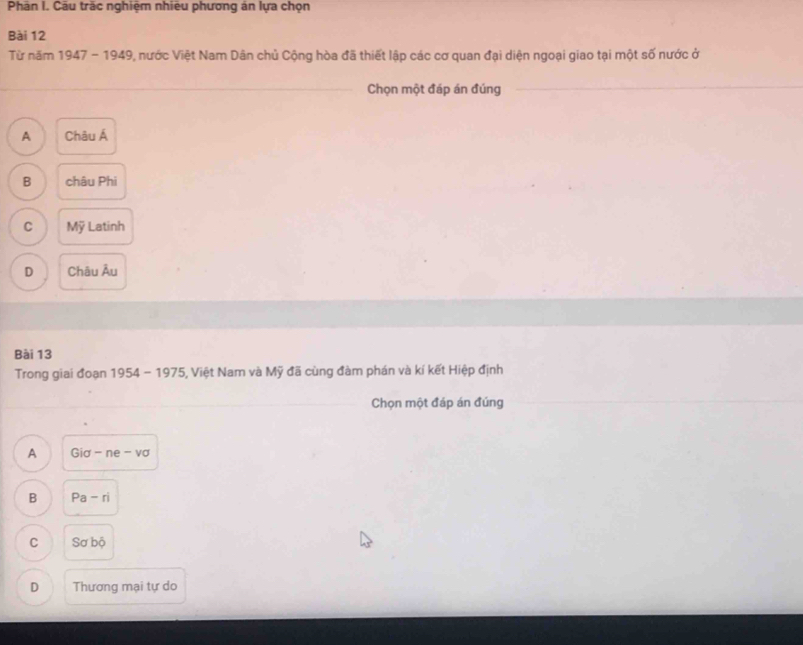 Phần I. Cầu trăc nghiệm nhiêu phương án lựa chọn
Bài 12
Từ năm 1947-1949 , nước Việt Nam Dân chủ Cộng hòa đã thiết lập các cơ quan đại diện ngoại giao tại một số nước ở
Chọn một đáp án đúng
A Châu Á
B châu Phi
C Mỹ Latinh
D Châu Âu
Bài 13
Trong giai đoạn 1954-1975 5, Việt Nam và Mỹ đã cùng đàm phán và kí kết Hiệp định
Chọn một đáp án đúng
A Gia - ne -VC
B Pa -n
C Sơ bộ
D Thương mại tự do