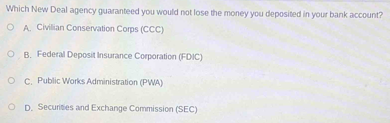 Which New Deal agency guaranteed you would not lose the money you deposited in your bank account?
A. Civilian Conservation Corps (CCC)
B. Federal Deposit Insurance Corporation (FDIC)
C. Public Works Administration (PWA)
D. Securities and Exchange Commission (SEC)