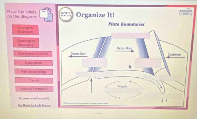 Place the labels ER 
on the diagram. 
Divergent 
Boundary 
Convergent 
Boundary 
Convection Current 
Subduction 
Mid-Ocean Ridge 
Trench 
Volcano Formation 
Is your work saved? 
Go Back to Lab Room