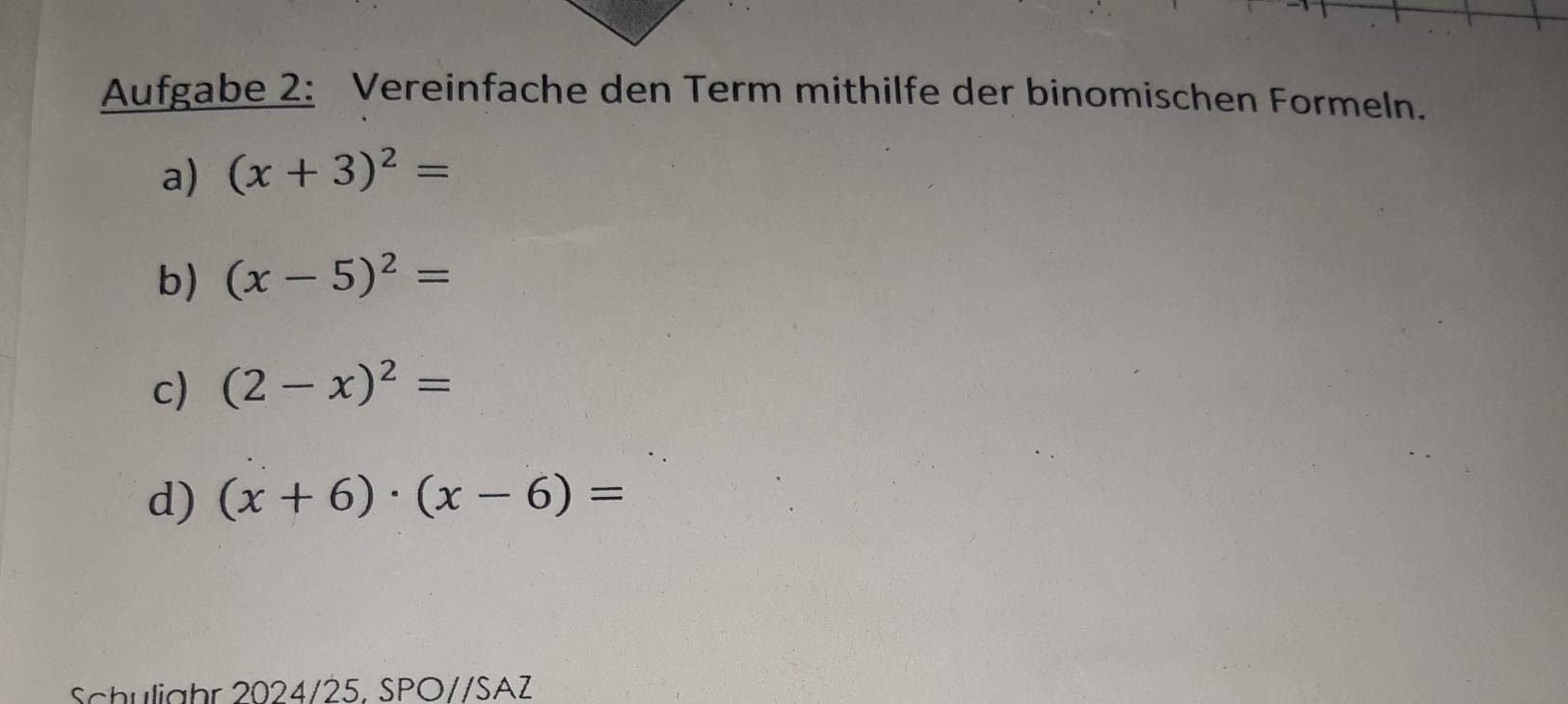 Aufgabe 2: Vereinfache den Term mithilfe der binomischen Formeln. 
a) (x+3)^2=
b) (x-5)^2=
c) (2-x)^2=
d) (x+6)· (x-6)=
Schulighr 2024/25, SPO//SAZ