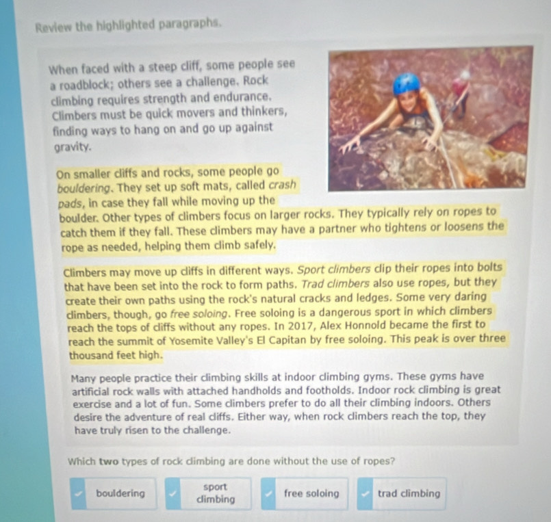 Review the highlighted paragraphs.
When faced with a steep cliff, some people see
a roadblock; others see a challenge. Rock
climbing requires strength and endurance.
Climbers must be quick movers and thinkers,
finding ways to hang on and go up against
gravity.
On smaller cliffs and rocks, some people go
bouldering. They set up soft mats, called crash
pads, in case they fall while moving up the
boulder. Other types of climbers focus on larger rocks. They typically rely on ropes to
catch them if they fall. These climbers may have a partner who tightens or loosens the
rope as needed, helping them climb safely.
Climbers may move up cliffs in different ways. Sport climbers clip their ropes into bolts
that have been set into the rock to form paths. Trad climbers also use ropes, but they
create their own paths using the rock's natural cracks and ledges. Some very daring
climbers, though, go free soloing. Free soloing is a dangerous sport in which climbers
reach the tops of cliffs without any ropes. In 2017, Alex Honnold became the first to
reach the summit of Yosemite Valley's El Capitan by free soloing. This peak is over three
thousand feet high.
Many people practice their climbing skills at indoor climbing gyms. These gyms have
artificial rock walls with attached handholds and footholds. Indoor rock climbing is great
exercise and a lot of fun. Some climbers prefer to do all their climbing indoors. Others
desire the adventure of real cliffs. Either way, when rock climbers reach the top, they
have truly risen to the challenge.
Which two types of rock climbing are done without the use of ropes?
sport
bouldering climbing free soloing trad climbing