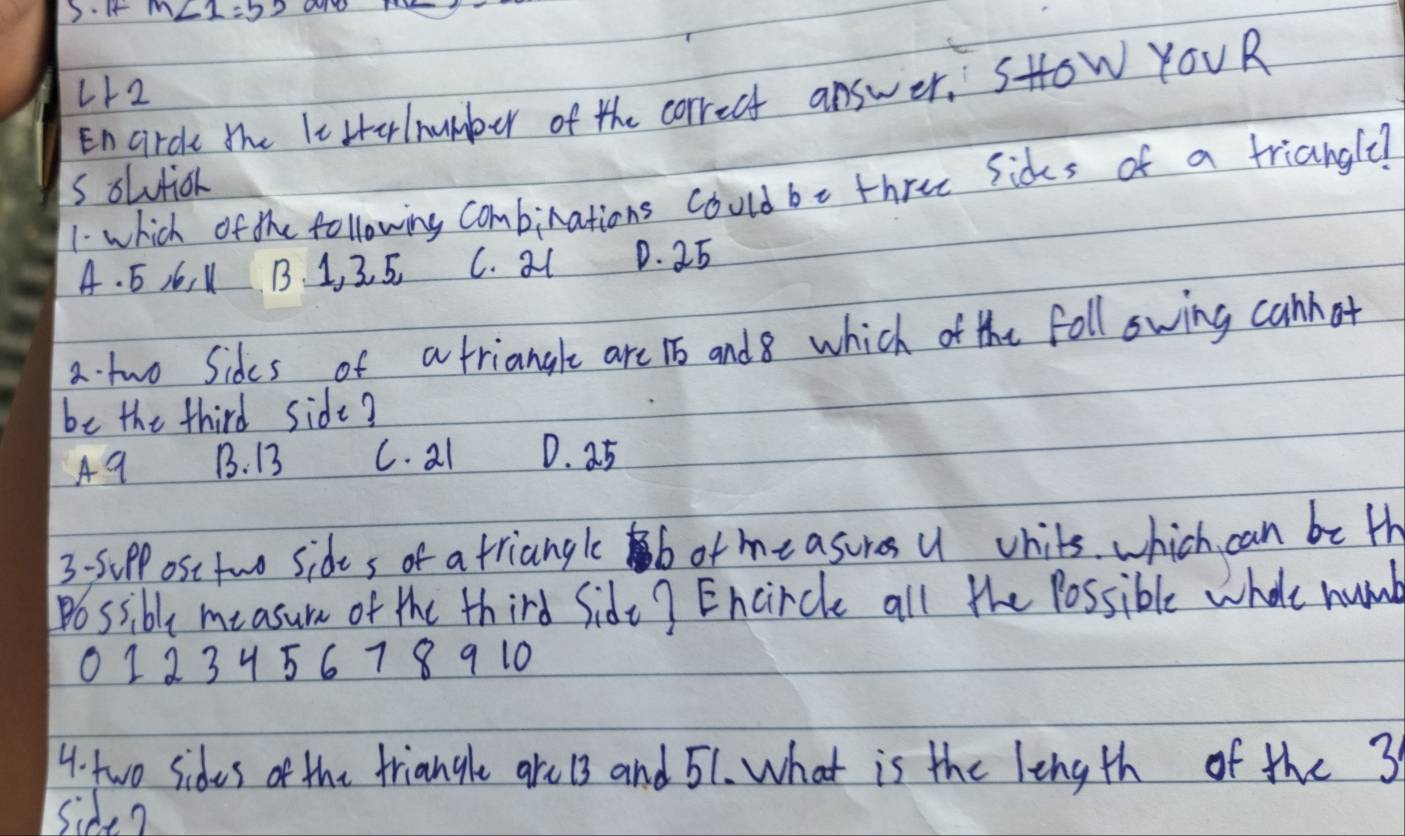 ar
L12
Encirck the leHtelnumber of the correct answer. SHow YOUR
s olutior
1 which of the following Combinations could be three Sices of a triangle?
A. 5 A6, 1 B. 1, 3. 5. C. al D. 25
a. two Sides of a triangle are 16 and8 which of the foll owing canhot
be the third side?
A9 B. 13 C. al D. 25
3 -SpP ost two sides of a triangle b of measures U whits which can be th
Possibly measum of the third Sidt? Encircle all the Possible wholt humb
0123456789 10
4. two sides of the triangle are 13 and 51. What is the length of the 3
side?