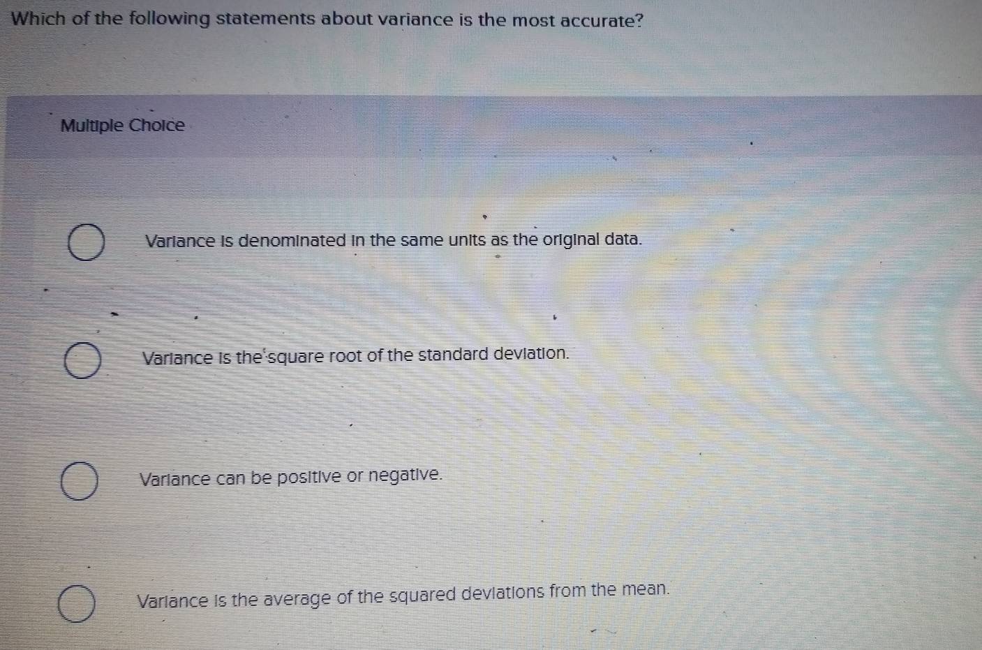 Which of the following statements about variance is the most accurate?
Multiple Choice
Variance is denominated in the same units as the original data.
Variance is the square root of the standard deviation.
Variance can be positive or negative.
Variance is the average of the squared deviations from the mean.