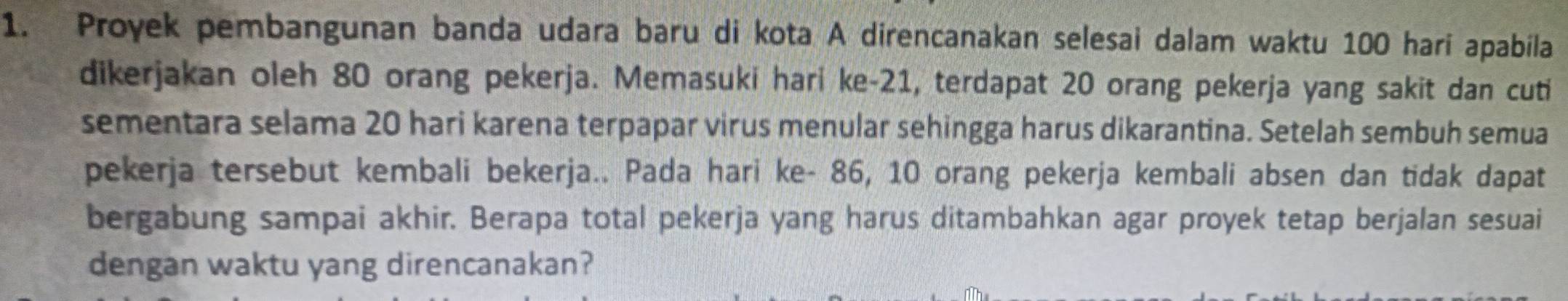 Proyek pembangunan banda udara baru di kota A direncanakan selesai dalam waktu 100 hari apabila 
dikerjakan oleh 80 orang pekerja. Memasuki hari ke- 21, terdapat 20 orang pekerja yang sakit dan cuti 
sementara selama 20 hari karena terpapar virus menular sehingga harus dikarantina. Setelah sembuh semua 
pekerja tersebut kembali bekerja.. Pada hari ke- 86, 10 orang pekerja kembali absen dan tidak dapat 
bergabung sampai akhir. Berapa total pekerja yang harus ditambahkan agar proyek tetap berjalan sesuai 
dengan waktu yang direncanakan?