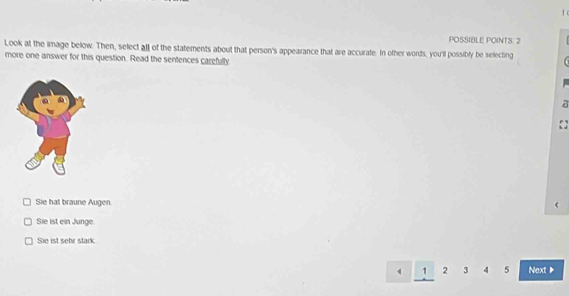 POSSIBLE POINTS: 2
Look at the image below. Then, select all of the statements about that person's appearance that are accurate. In other words, you'll possibly be selecting
more one answer for this question. Read the sentences carefully
Sie hat braune Augen
Sie ist ein Junge
Sie ist sehr stark
1 2 3 4 5 Next ▶