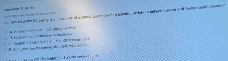 Which of the following is an example of a character reinforcing existing divisions between upper and lower social classes?
Select the best answer for the question
A. Hindley bullying and banishing Heathcliff
B. Heathcliff and Catherine falling in love
C. Heathcliff thinking of the Linton children as idiots
D. Mr. Earnshaw becoming obsessed with religion
Mark for review (Will be highlighted on the review page)