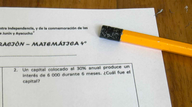 estra Independencia, y de la conmemoración de las 
e Junín y Ayacucho" 
RACJÓN - MATEMÁTICA 4° 
_ 
2. Un capital colocado al 30% anual produce un 
interés de 6 000 durante 6 meses. ¿Cuál fue el 
capital?