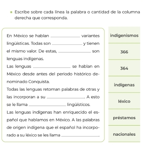 Escribe sobre cada línea la palabra o cantidad de la columna
derecha que corresponda.
En México se hablan _variantes indigenismos
lingüísticas. Todas son _y tienen
el mismo valor. De estas, _son 366
lenguas indígenas.
Las lenguas _se hablan en 364
México desde antes del periodo histórico de-
nominado Conquista.
indígenas
Todas las lenguas retoman palabras de otras y
las incorporan a su _A esto
se le llama _lingüísticos. léxico
Las lenguas indígenas han enriquecido el es-
pañol que hablamos en México. A las palabras préstamos
de origen indígena que el español ha incorpo-
rado a su léxico se les llama _nacionales