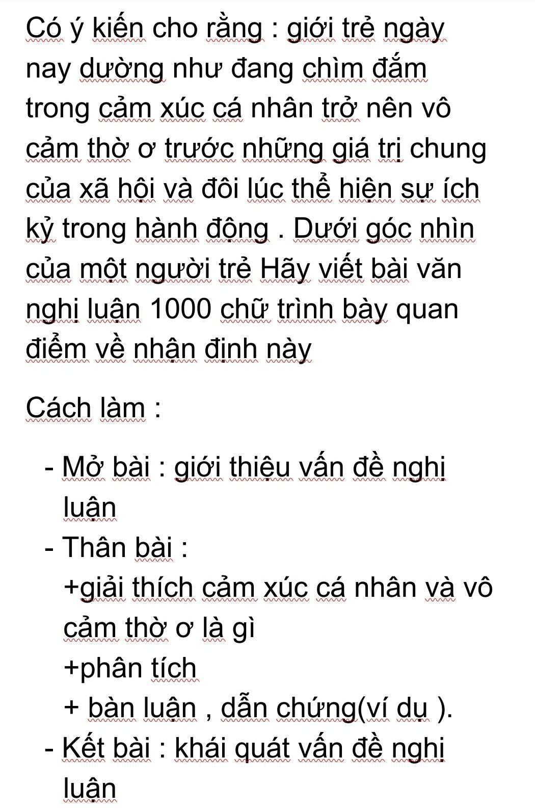 Có ý kiến cho rằng : giới trẻ ngày 
nay dường như đang chìm đắm 
trong cảm xúc cá nhân trở nên vô 
cảm thờ ơ trước những giá trị chung 
của xã hội và đôi lúc thể hiện sự ích 
kỷ trong hành động . Dưới góc nhìn 
của một người trẻ Hãy viết bài văn 
nghi luận 1000 chữ trình bày quan 
điểm về nhận định này 
Cách làm : 
- Mở bài : giới thiệu vấn đề nghị 
luận 
- Thân bài : 
+giải thích cảm xúc cá nhân và vô 
cảm thờ ơ là gì 
+phân tích 
+ bàn luận , dẫn chứng(ví dụ ). 
- Kết bài : khái quát vấn đề nghị 
luận