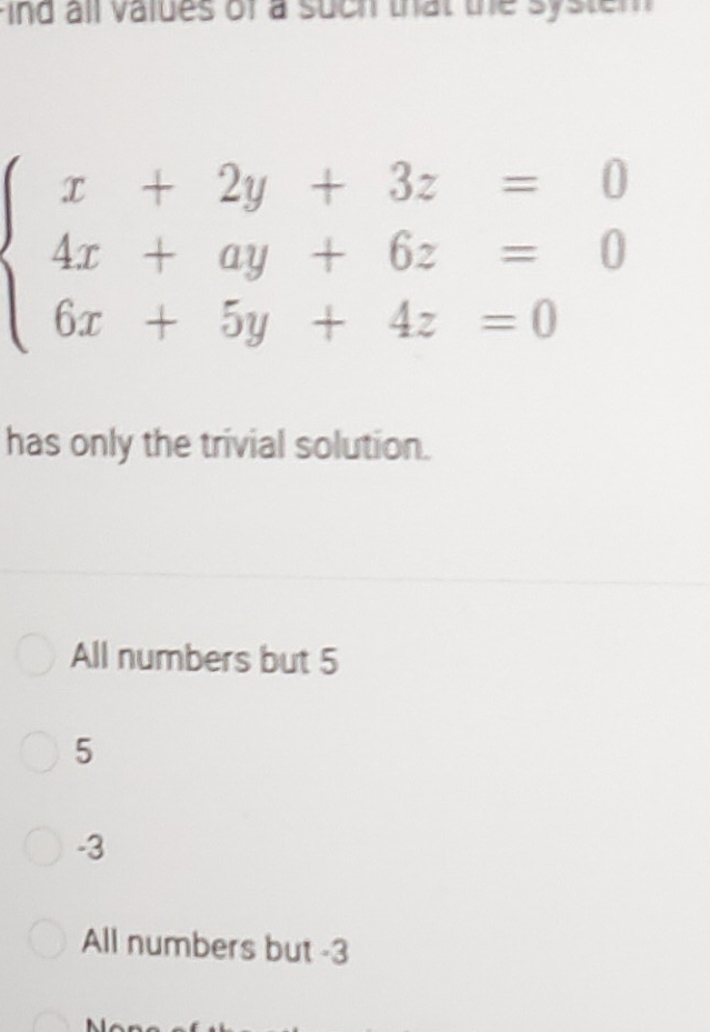 ind all values of a such that the system
beginarrayl x+2y+3z=0 4x+ay+6z=0 6x+5y+4z=0endarray.
has only the trivial solution.
All numbers but 5
5
-3
All numbers but -3