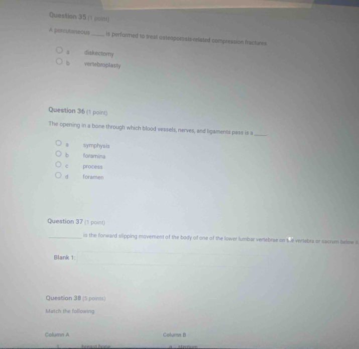 A percutaneous_ is performed to treat osteoporosis-related compression fractures.
a diskectomy
b vertebropiasty
Question 36 (1 point)
The opening in a bone through which blood vessels, nerves, and ligaments pass is a_
a symphysis
b foramina
c process
d foramen
Question 37 (1 point)
_is the forward slipping movement of the body of one of the lower lumbar vertebrae on the vertebra or sacrum below it
Blank 1:
Question 38 (5 points)
Match the following
Column A Column B
hreast hone stemum