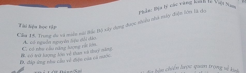 Phần: Địa lý các vùng kinh tế Việt Nam
Câu 15. Trung du và miền núi Bắc Bộ xây dựng được nhiều nhà máy điện lớn là do
Tài liệu học tập
A. có nguồn nguyên liệu dồi dào.
C. có nhu cầu năng lượng rất lớn.
B. có trữ lượng lớn về than và thuỷ năng.
D. đáp ứng nhu cầu về điện của cả nước.
Đ ú Lời Đúng/Sai b chiến lược quan trọng v ề kinh