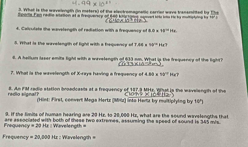 What is the wavelength (in meters) of the electromagnetic carrier wave transmitted by The 
Sports Fan radio station at a frequency of 640 kHz?(Hinu convert kHz into Hz by multiplying by 10^3.)
4. Calculate the wavelength of radiation with a frequency of 8.0* 10^(14)Hz. 
5. What is the wavelength of light with a frequency of 7.66* 10^(14)Hz ? 
6. A helium laser emits light with a wavelength of 633 nm. What is the frequency of the light? 
7. What is the wavelength of X -rays having a frequency of 4.80* 10^(17)Hz ? 
8. An FM radio station broadcasts at a frequency of 107.9 MHz. What is the wavelength of the 
radio signal? 
(Hint: First, convert Mega Hertz [MHz] into Hertz by multiplying by 10^6)
9. If the limits of human hearing are 20 Hz. to 20,000 Hz, what are the sound wavelengths that 
are associated with both of these two extremes, assuming the speed of sound is 345 m/s. 
Frequenc y=20Hz : Wavelength =
Frequency =20,000Hz : Wavelength =