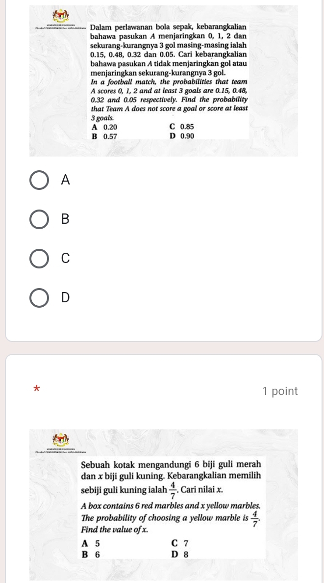 Dalam perlawanan bola sepak, kebarangkalian
bahawa pasukan A menjaringkan 0, 1, 2 dan
sekurang-kurangnya 3 gol masing-masing ialah
0.15, 0.48, 0.32 dan 0.05. Cari kebarangkalian
bahawa pasukan A tidak menjaringkan gol atau
menjaringkan sekurang-kurangnya 3 gol.
In a football match, the probabilities that team
A scores 0, 1, 2 and at least 3 goals are 0.15, 0.48,
0.32 and 0.05 respectively. Find the probability
that Team A does not score a goal or score at least
3 goals.
A 0.20 C 0.85
B 0.57 D 0.90
A
B
C
D
*
1 point
Sebuah kotak mengandungi 6 biji guli merah
dan x biji guli kuning. Kebarangkalian memilih
sebiji guli kuning ialah  4/7 . Cari nilai x.
A box contains 6 red marbles and x yellow marbles.
The probability of choosing a yellow marble is  4/7 . 
Find the value of x.
A 5 C 7
B 6 D 8