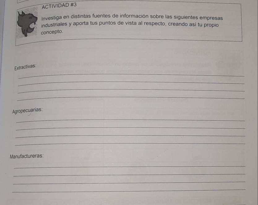 ACTIVIDAD #3 
Investiga en distintas fuentes de información sobre las siguientes empresas 
industriales y aporta tus puntos de vista al respecto, creando así tu propio 
concepto. 
_ 
Extractivas: 
_ 
_ 
_ 
Agropecuarias: 
_ 
_ 
_ 
_ 
Manufactureras: 
_ 
_ 
_ 
_