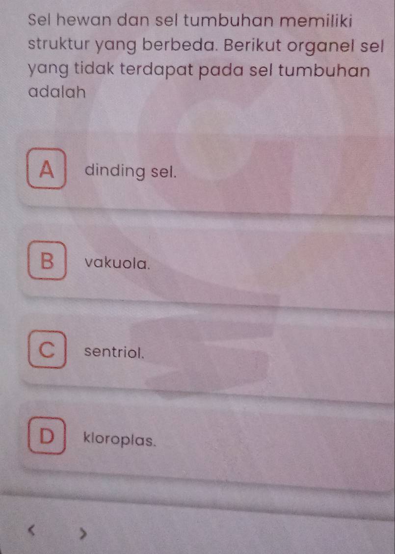 Sel hewan dan sel tumbuhan memiliki
struktur yang berbeda. Berikut organel sel
yang tidak terdapat pada sel tumbuhan .
adalah
A a dinding sel.
B vakuola.
C sentriol.
D kloroplas.