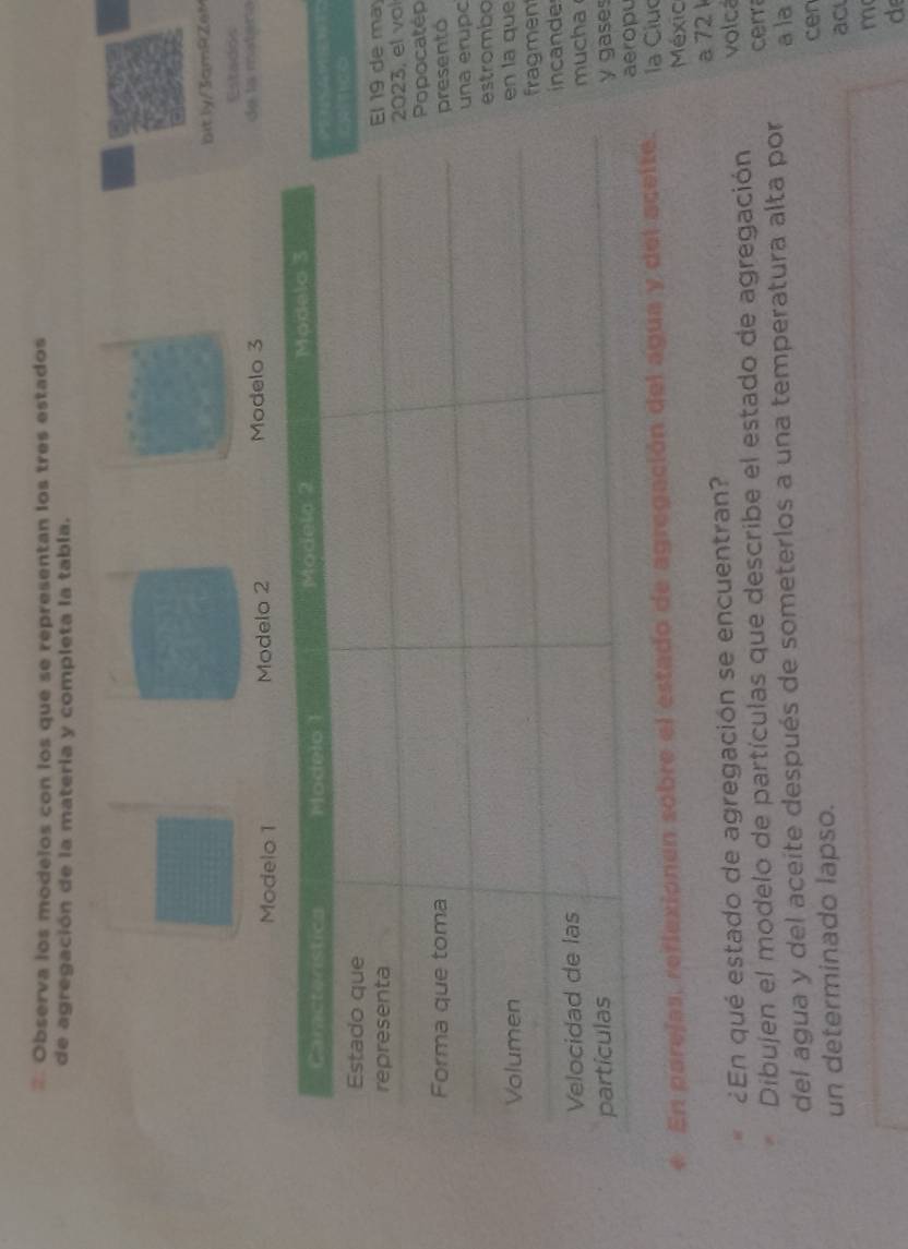 = Observa los modeios con ios que se representan los tres estados 
de agregación de la materia y completa la tabla. 
bit ly/3amRZeM 
Estados 
Modelo 1 Modelo 2 Modelo 3 de la mátera 
l 19 de ma
023, el vol 
Popocatép 
presento 
una erupc 
estrombo 
en la que 
fragmen 
incande 
mucha 
y gases 
aeropu 
* En parejas, refiexionen sobre el estado de agregación del agua y del aceite. la Cluc 
Méxic 
¿En qué estado de agregación se encuentran? a 72 l 
Dibujen el modelo de partículas que describe el estado de agregación volca 
del agua y del aceíte después de someterlos a una temperatura alta por cerra a la 
cen 
un determinado lapso. 
act 
m 
d